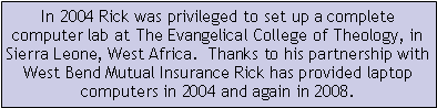 Text Box: In 2004 Rick was privileged to set up a complete computer lab at The Evangelical College of Theology, in Sierra Leone, West Africa.  Thanks to his partnership with West Bend Mutual Insurance Rick has provided laptop computers in 2004 and again in 2008.